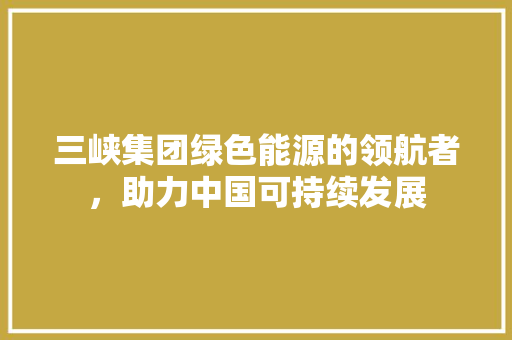 三峡集团绿色能源的领航者，助力中国可持续发展