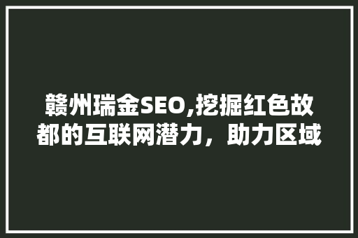 赣州瑞金SEO,挖掘红色故都的互联网潜力，助力区域经济发展