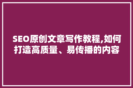 SEO原创文章写作教程,如何打造高质量、易传播的内容