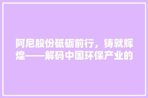 阿尼股份砥砺前行，铸就辉煌——解码中国环保产业的领军企业  第1张