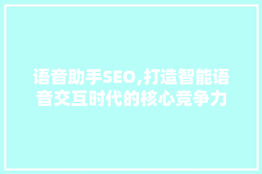 语音助手SEO,打造智能语音交互时代的核心竞争力