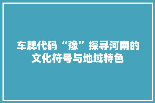 车牌代码“豫”探寻河南的文化符号与地域特色