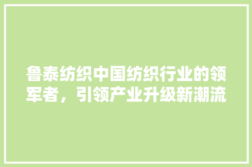鲁泰纺织中国纺织行业的领军者，引领产业升级新潮流