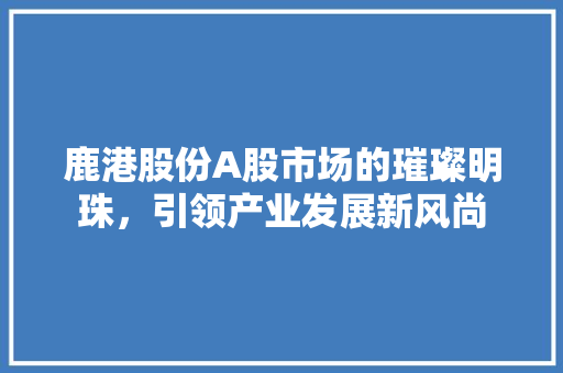 鹿港股份A股市场的璀璨明珠，引领产业发展新风尚