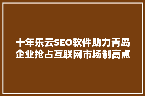 十年乐云SEO软件助力青岛企业抢占互联网市场制高点