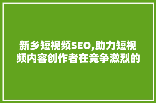 新乡短视频SEO,助力短视频内容创作者在竞争激烈的市场脱颖而出