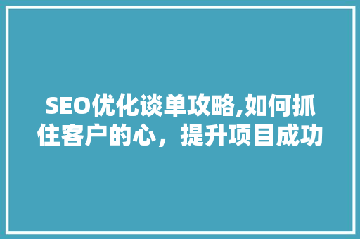 SEO优化谈单攻略,如何抓住客户的心，提升项目成功率