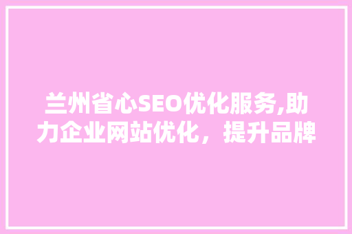 兰州省心SEO优化服务,助力企业网站优化，提升品牌影响力