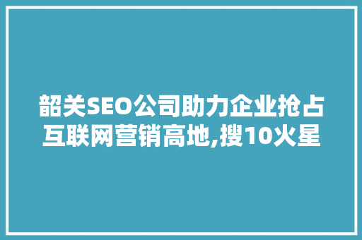 韶关SEO公司助力企业抢占互联网营销高地,搜10火星的独门方法