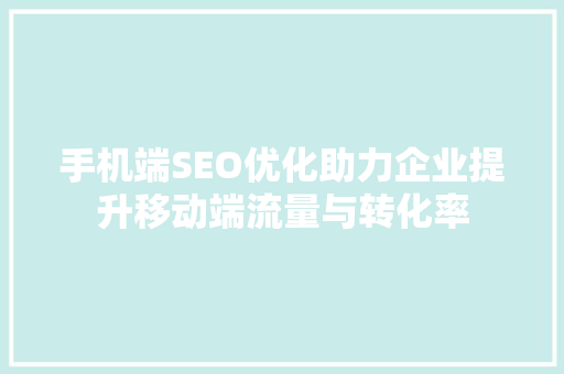 手机端SEO优化助力企业提升移动端流量与转化率