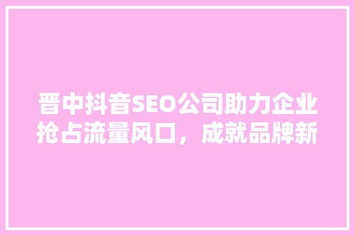 晋中抖音SEO公司助力企业抢占流量风口，成就品牌新高度