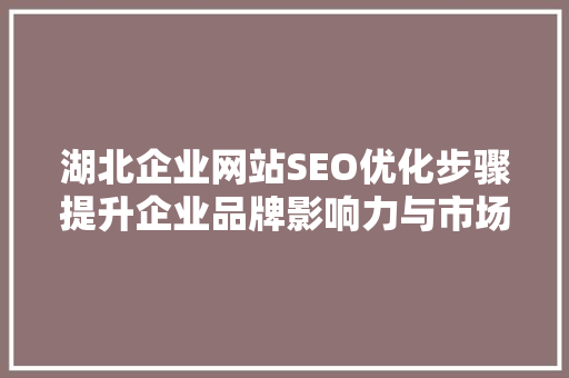湖北企业网站SEO优化步骤提升企业品牌影响力与市场竞争力