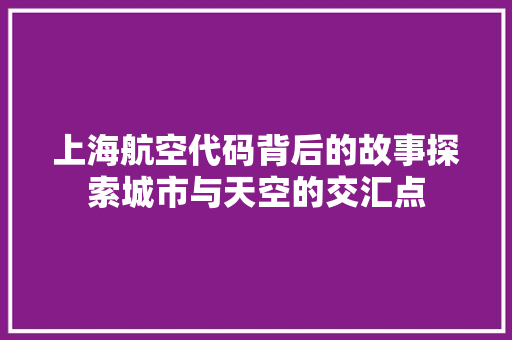 上海航空代码背后的故事探索城市与天空的交汇点