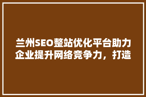 兰州SEO整站优化平台助力企业提升网络竞争力，打造高效营销步骤