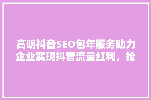 高明抖音SEO包年服务助力企业实现抖音流量红利，抢占市场先机