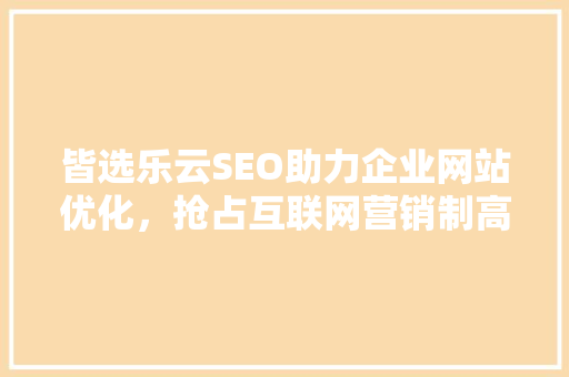 皆选乐云SEO助力企业网站优化，抢占互联网营销制高点