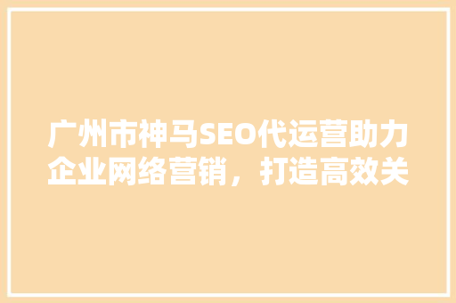 广州市神马SEO代运营助力企业网络营销，打造高效关键词布局步骤