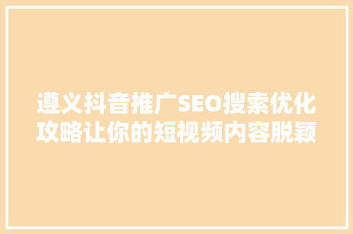 遵义抖音推广SEO搜索优化攻略让你的短视频内容脱颖而出