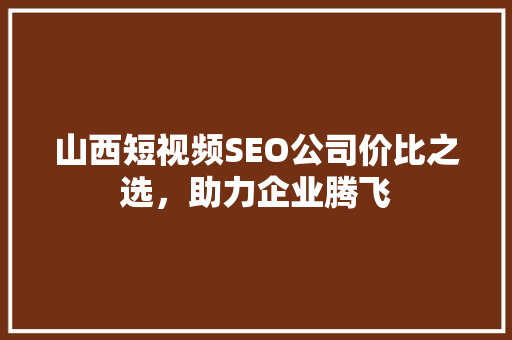 山西短视频SEO公司价比之选，助力企业腾飞