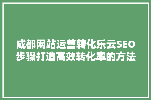 成都网站运营转化乐云SEO步骤打造高效转化率的方法