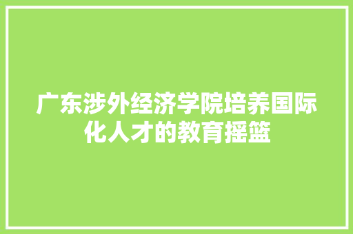 广东涉外经济学院培养国际化人才的教育摇篮