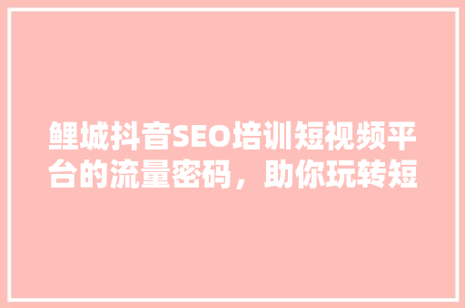 鲤城抖音SEO培训短视频平台的流量密码，助你玩转短视频营销