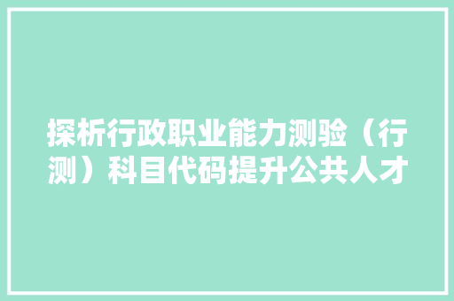 探析行政职业能力测验（行测）科目代码提升公共人才选拔的科学