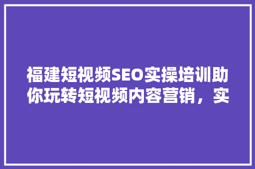 福建短视频SEO实操培训助你玩转短视频内容营销，实现流量翻倍