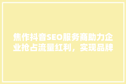 焦作抖音SEO服务商助力企业抢占流量红利，实现品牌腾飞