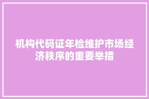 机构代码证年检维护市场经济秩序的重要举措