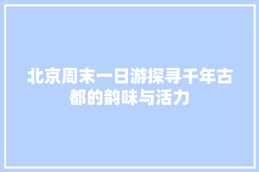 北京周末一日游探寻千年古都的韵味与活力