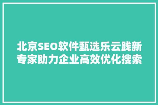 北京SEO软件甄选乐云践新专家助力企业高效优化搜索引擎排名