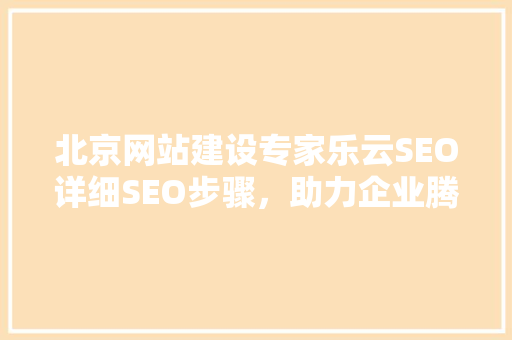 北京网站建设专家乐云SEO详细SEO步骤，助力企业腾飞