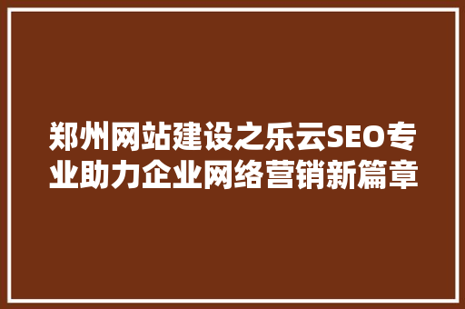 郑州网站建设之乐云SEO专业助力企业网络营销新篇章