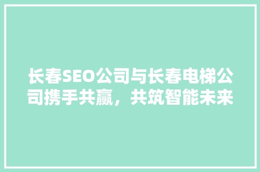 长春SEO公司与长春电梯公司携手共赢，共筑智能未来