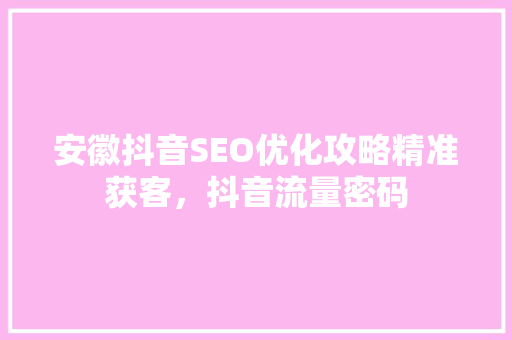 安徽抖音SEO优化攻略精准获客，抖音流量密码