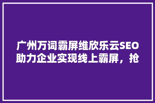 广州万词霸屏维欣乐云SEO助力企业实现线上霸屏，抢占市场先机