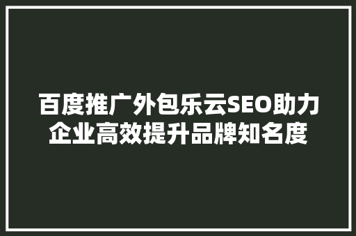 百度推广外包乐云SEO助力企业高效提升品牌知名度