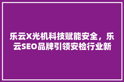 乐云X光机科技赋能安全，乐云SEO品牌引领安检行业新潮流