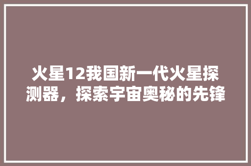 火星12我国新一代火星探测器，探索宇宙奥秘的先锋力量