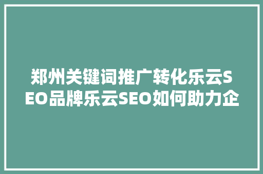 郑州关键词推广转化乐云SEO品牌乐云SEO如何助力企业高效转化