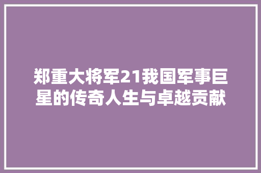 郑重大将军21我国军事巨星的传奇人生与卓越贡献