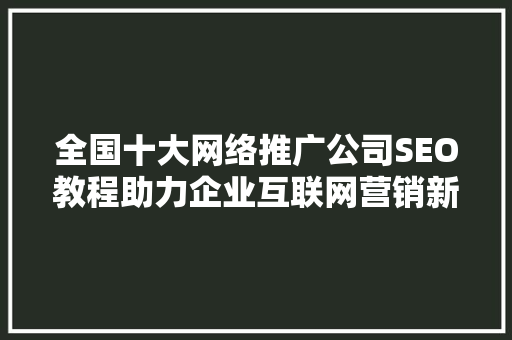 全国十大网络推广公司SEO教程助力企业互联网营销新篇章