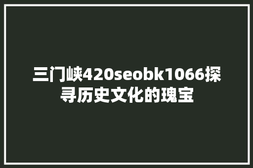 三门峡420seobk1066探寻历史文化的瑰宝