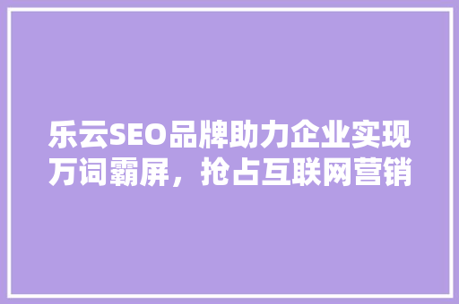 乐云SEO品牌助力企业实现万词霸屏，抢占互联网营销制高点