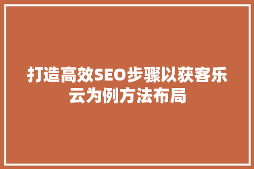 打造高效SEO步骤以获客乐云为例方法布局