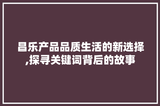 昌乐产品品质生活的新选择,探寻关键词背后的故事