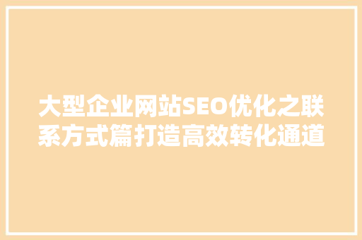 大型企业网站SEO优化之联系方式篇打造高效转化通道
