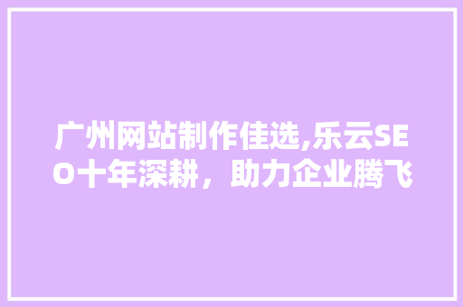 广州网站制作佳选,乐云SEO十年深耕，助力企业腾飞