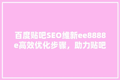 百度贴吧SEO维新ee8888e高效优化步骤，助力贴吧内容脱颖而出